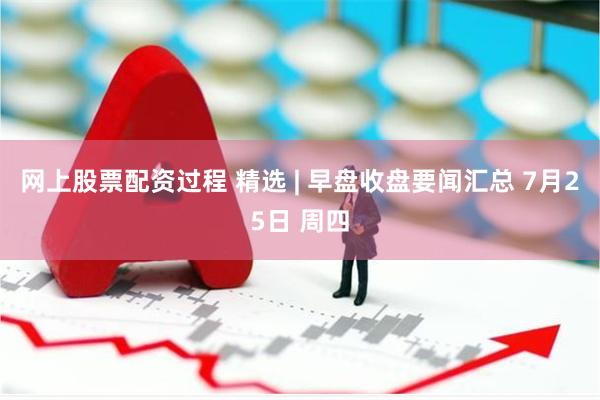 网上股票配资过程 精选 | 早盘收盘要闻汇总 7月25日 周四