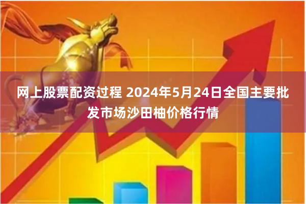 网上股票配资过程 2024年5月24日全国主要批发市场沙田柚价格行情