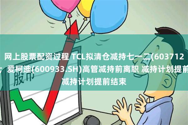 网上股票配资过程 TCL拟清仓减持七一二(603712.SH)；爱柯迪(600933.SH)高管减持前离职 减持计划提前结束