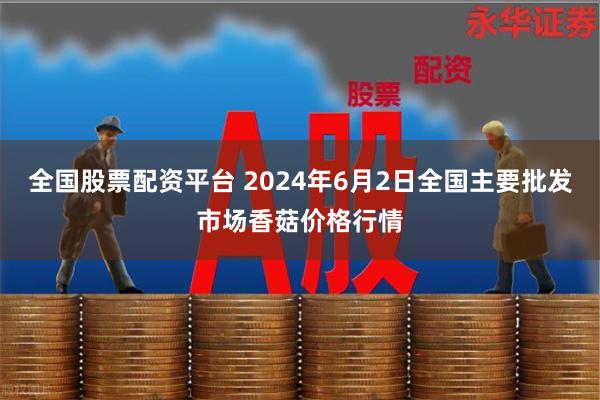 全国股票配资平台 2024年6月2日全国主要批发市场香菇价格